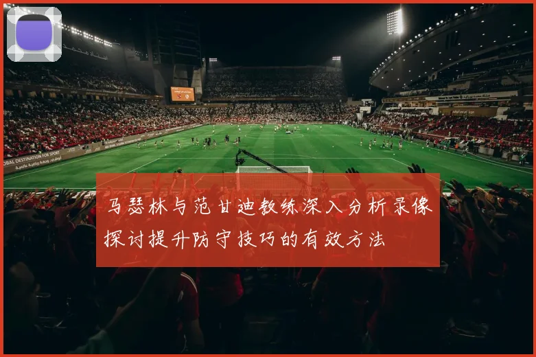 马瑟林与范甘迪教练深入分析录像探讨提升防守技巧的有效方法