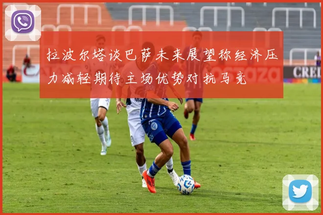 拉波尔塔谈巴萨未来展望称经济压力减轻期待主场优势对抗马竞