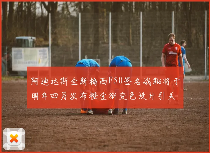 阿迪达斯全新梅西F50签名战靴将于明年四月发布橙金渐变色设计引关注