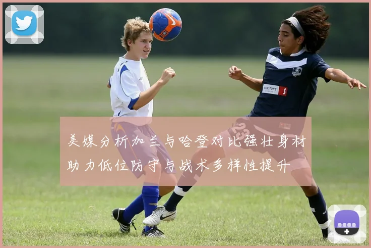 美媒分析加兰与哈登对比强壮身材助力低位防守与战术多样性提升