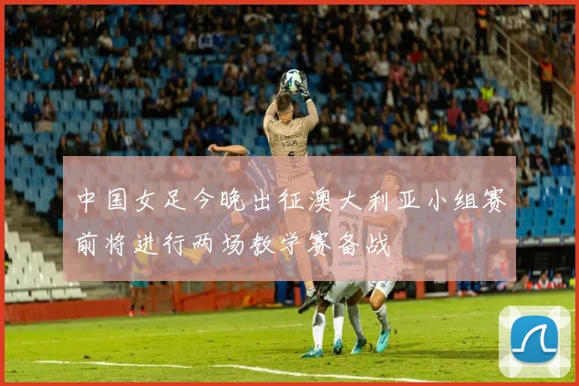 中国女足今晚出征澳大利亚小组赛前将进行两场教学赛备战