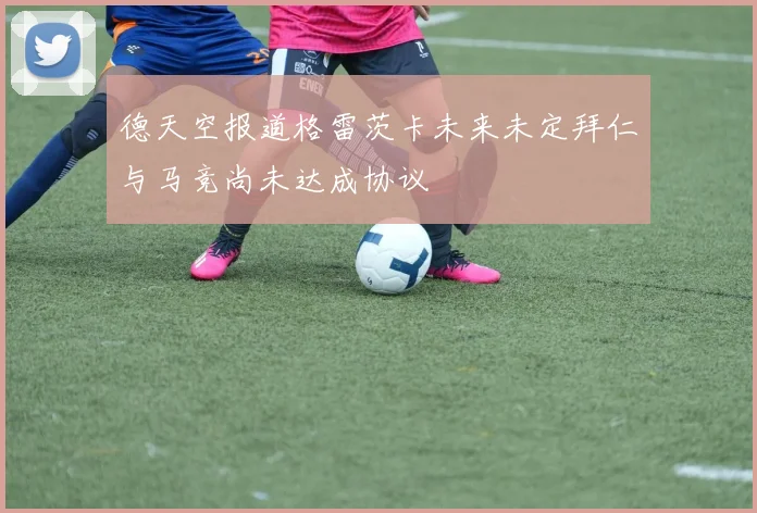 德天空报道格雷茨卡未来未定拜仁与马竞尚未达成协议