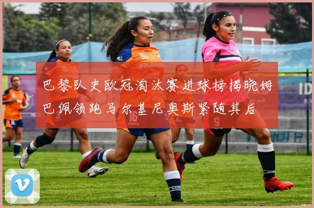 巴黎队史欧冠淘汰赛进球榜揭晓姆巴佩领跑马尔基尼奥斯紧随其后
