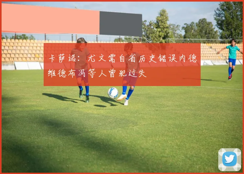 卡萨诺：尤文需自省历史错误内德维德布冯等人曾犯过失