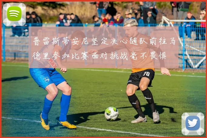 普雷斯蒂安尼坚定决心随队前往马德里参加比赛面对挑战毫不畏惧