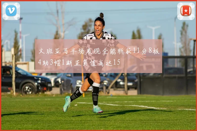 文班亚马半场表现全能斩获11分8板4助3帽1断正负值高达15
