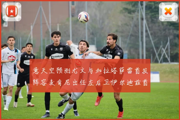 意天空预测尤文与加拉塔萨雷首发阵容麦肯尼出任左后卫伊尔迪兹首发出战