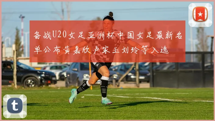 备战U20女足亚洲杯中国女足最新名单公布黄嘉欣卢家玉刘玲等入选