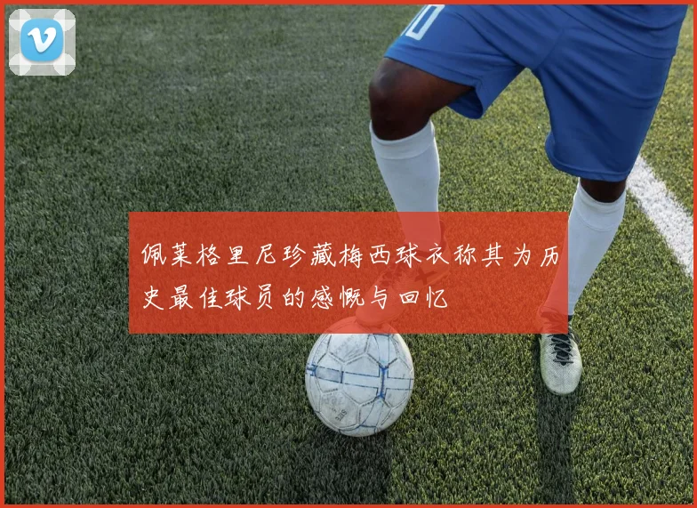 佩莱格里尼珍藏梅西球衣称其为历史最佳球员的感慨与回忆