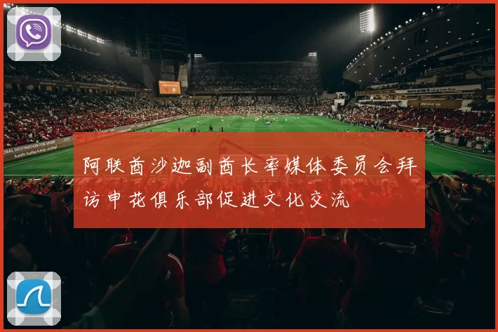 阿联酋沙迦副酋长率媒体委员会拜访申花俱乐部促进文化交流