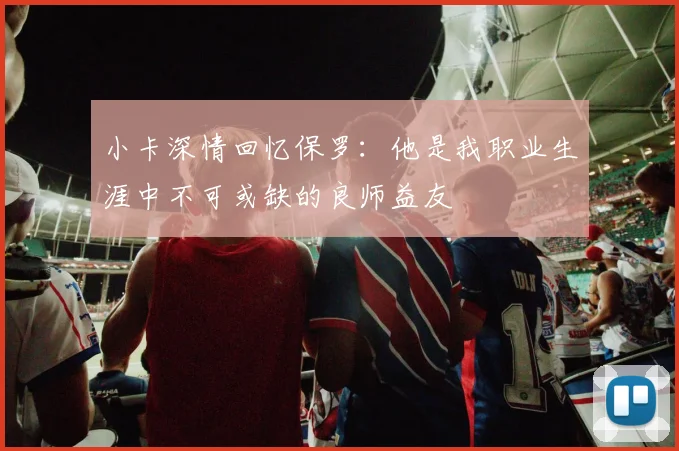 小卡深情回忆保罗：他是我职业生涯中不可或缺的良师益友