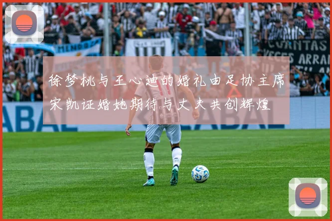 徐梦桃与王心迪的婚礼由足协主席宋凯证婚她期待与丈夫共创辉煌