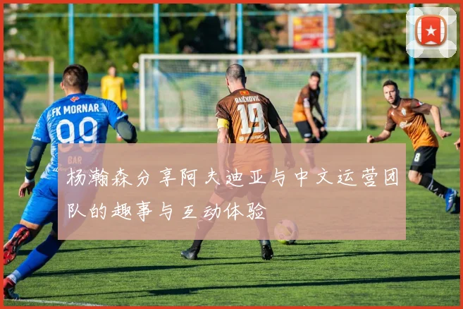 杨瀚森分享阿夫迪亚与中文运营团队的趣事与互动体验