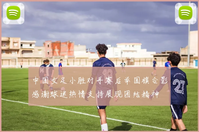 中国女足小胜对手赛后举国旗合影感谢球迷热情支持展现团结精神