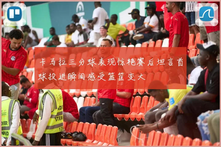卡马拉三分球表现惊艳赛后坦言首球投进瞬间感受篮筐变大
