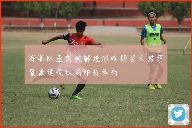 海港队亟需破解进球难题吕文君蔡慧康退役仪式即将举行