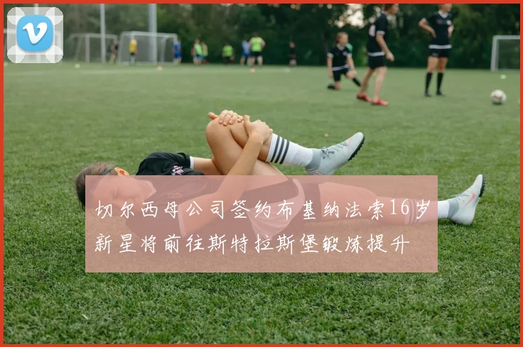 切尔西母公司签约布基纳法索16岁新星将前往斯特拉斯堡锻炼提升