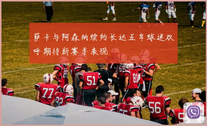 萨卡与阿森纳续约长达五年球迷欢呼期待新赛季表现