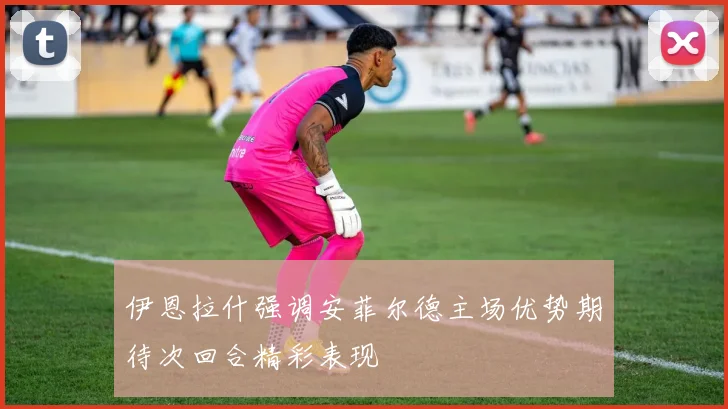 伊恩拉什强调安菲尔德主场优势期待次回合精彩表现