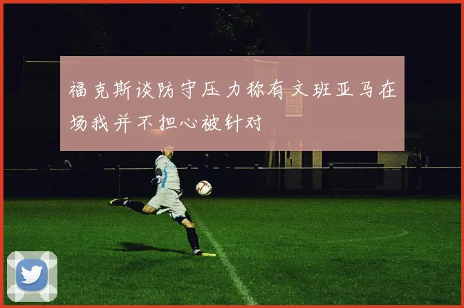 福克斯谈防守压力称有文班亚马在场我并不担心被针对
