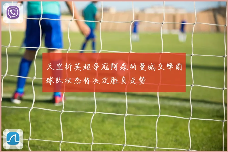 天空析英超争冠阿森纳曼城交锋前球队状态将决定胜负走势
