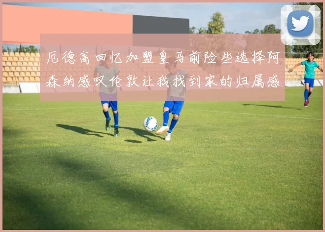厄德高回忆加盟皇马前险些选择阿森纳感叹伦敦让我找到家的归属感