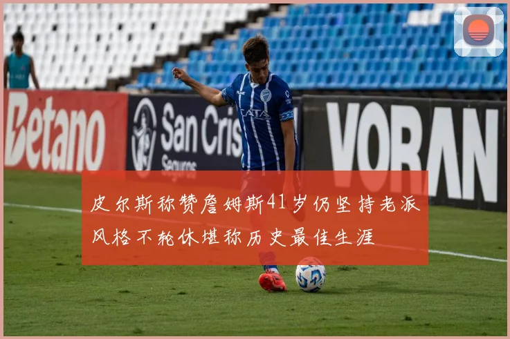 皮尔斯称赞詹姆斯41岁仍坚持老派风格不轮休堪称历史最佳生涯